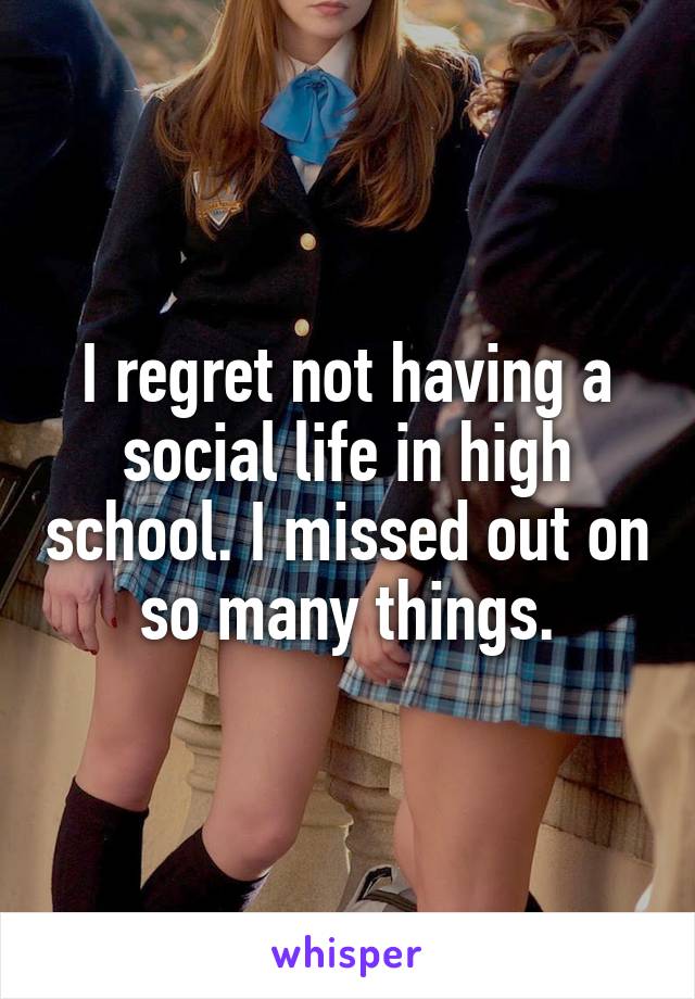 I regret not having a social life in high school. I missed out on so many things.