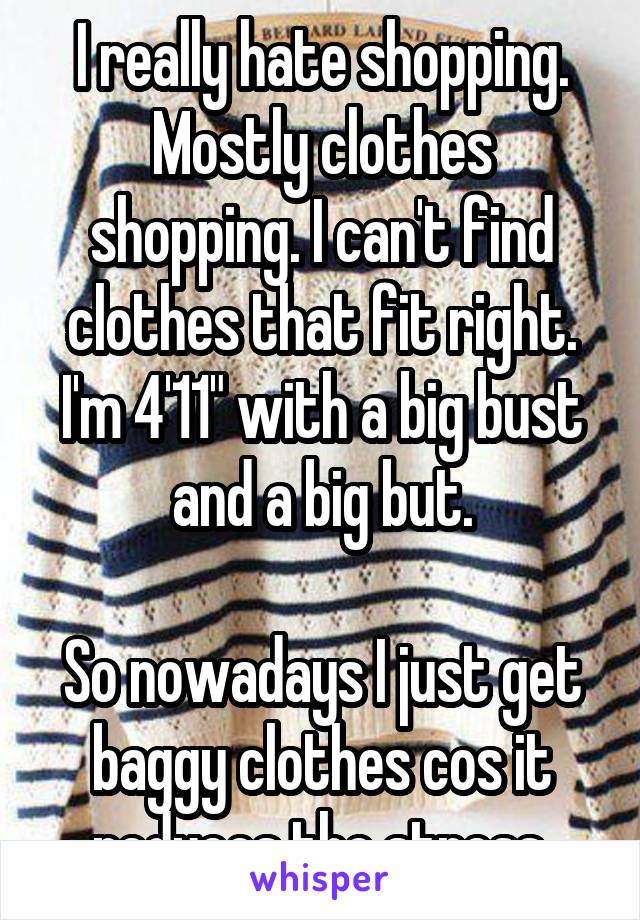 I really hate shopping. Mostly clothes shopping. I can't find clothes that fit right. I'm 4'11" with a big bust and a big but.

So nowadays I just get baggy clothes cos it reduces the stress.