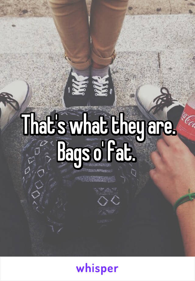 That's what they are. Bags o' fat. 