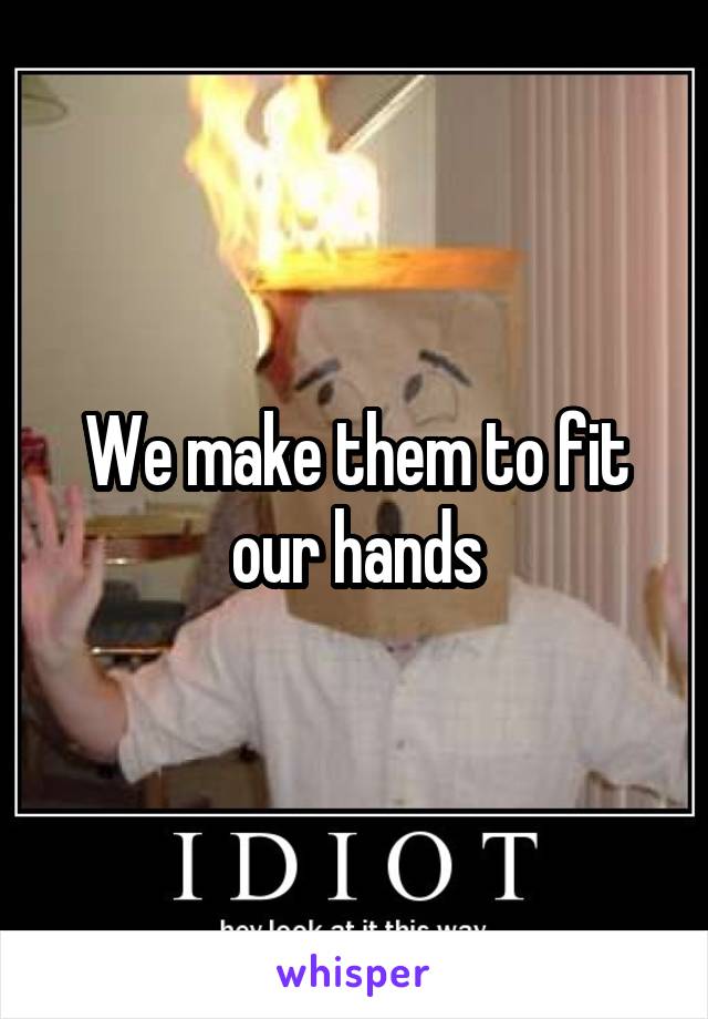 We make them to fit our hands