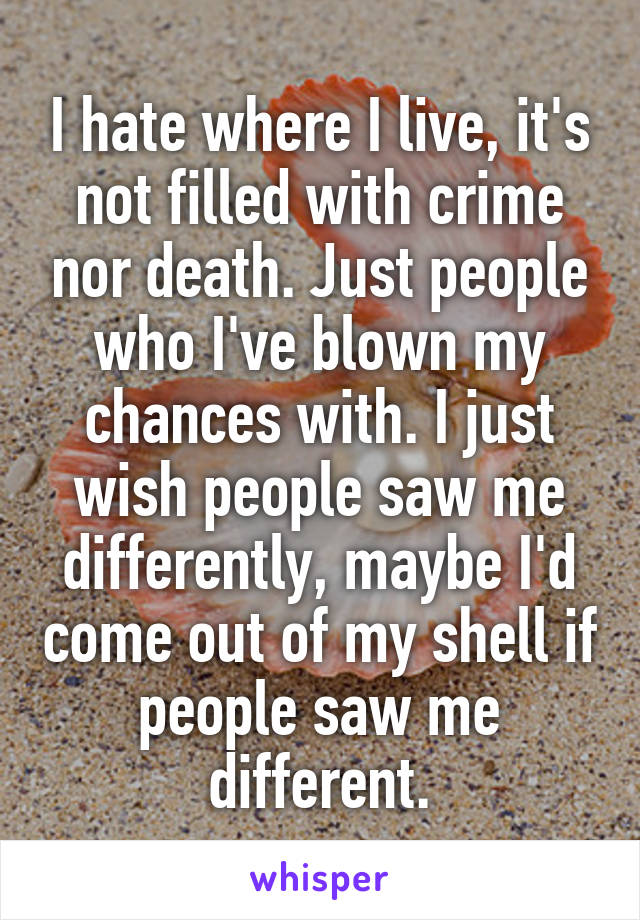 I hate where I live, it's not filled with crime nor death. Just people who I've blown my chances with. I just wish people saw me differently, maybe I'd come out of my shell if people saw me different.