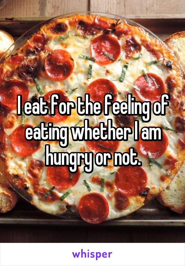 I eat for the feeling of eating whether I am hungry or not.