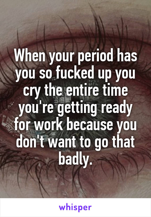 When your period has you so fucked up you cry the entire time you're getting ready for work because you don't want to go that badly.