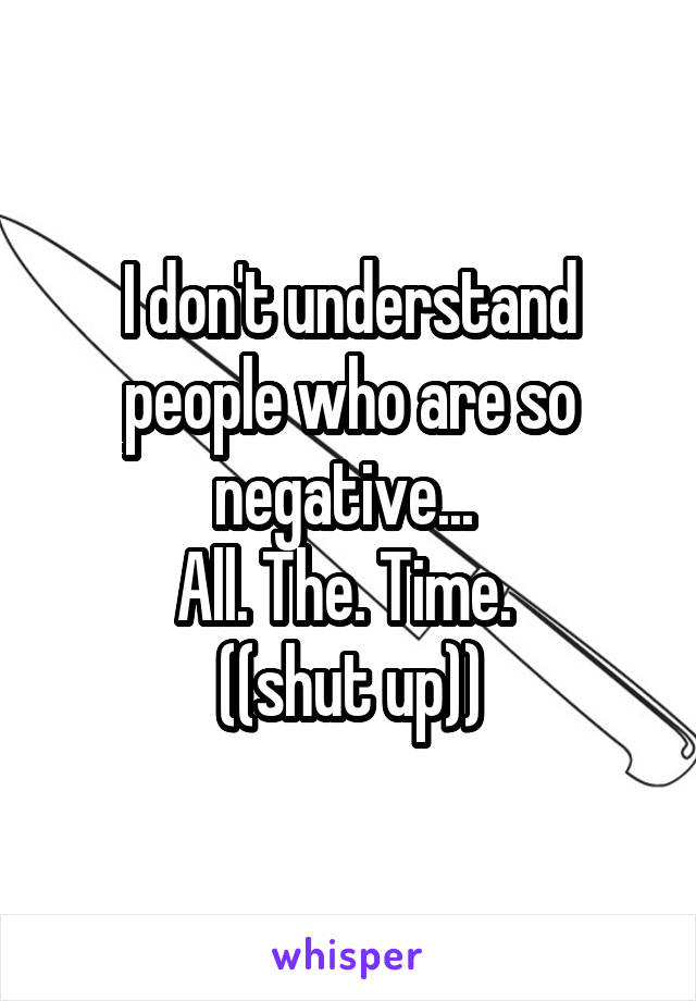 I don't understand people who are so negative... 
All. The. Time. 
((shut up))