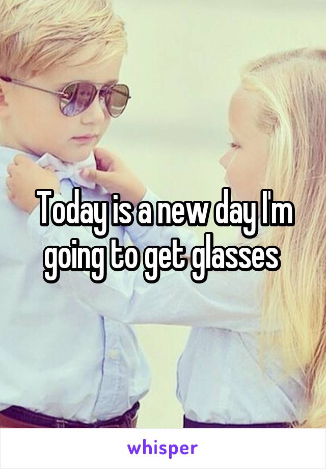 Today is a new day I'm going to get glasses 