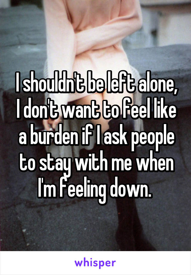 I shouldn't be left alone, I don't want to feel like a burden if I ask people to stay with me when I'm feeling down. 