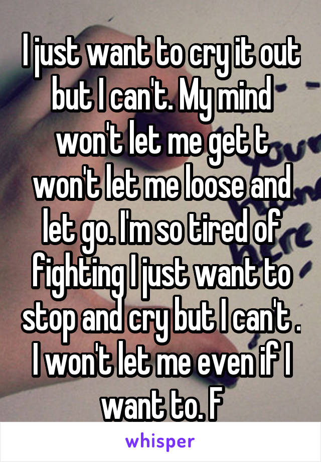 I just want to cry it out but I can't. My mind won't let me get t won't let me loose and let go. I'm so tired of fighting I just want to stop and cry but I can't . I won't let me even if I want to. F