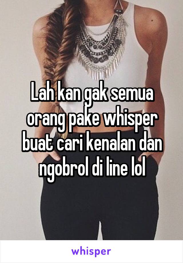 Lah kan gak semua orang pake whisper buat cari kenalan dan ngobrol di line lol