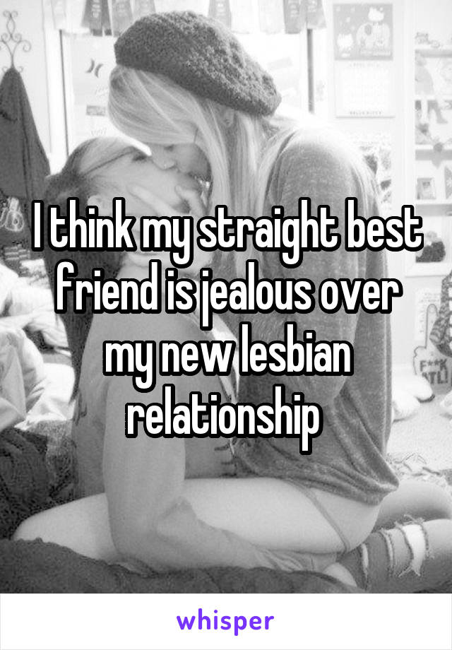 I think my straight best friend is jealous over my new lesbian relationship 