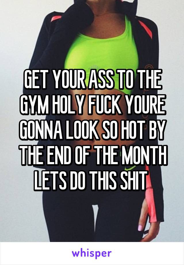 GET YOUR ASS TO THE GYM HOLY FUCK YOURE GONNA LOOK SO HOT BY THE END OF THE MONTH LETS DO THIS SHIT 