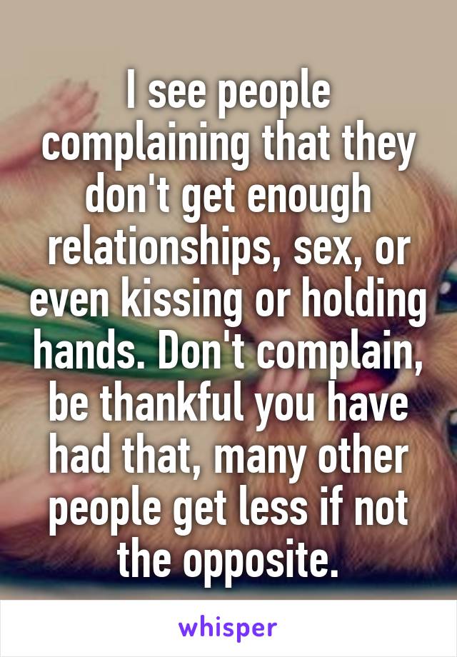 I see people complaining that they don't get enough relationships, sex, or even kissing or holding hands. Don't complain, be thankful you have had that, many other people get less if not the opposite.