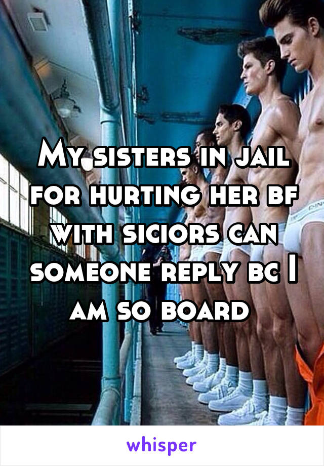 My sisters in jail for hurting her bf with siciors can someone reply bc I am so board 