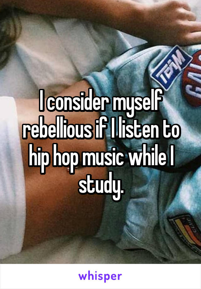 I consider myself rebellious if I listen to hip hop music while I study.