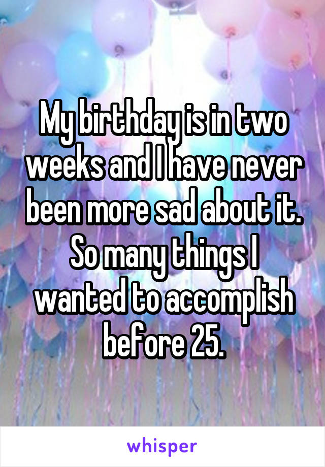 My birthday is in two weeks and I have never been more sad about it. So many things I wanted to accomplish before 25.