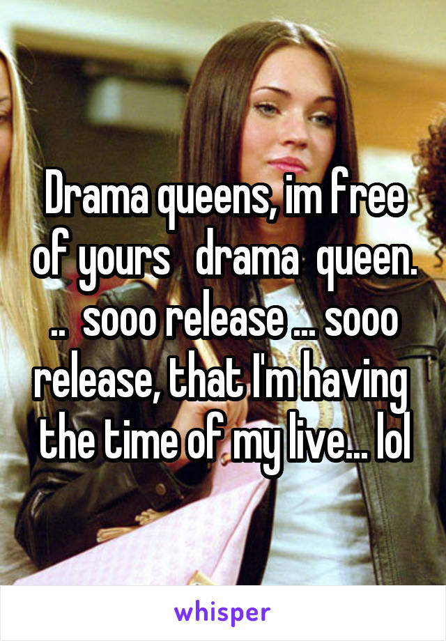 Drama queens, im free of yours   drama  queen. ..  sooo release ... sooo release, that I'm having  the time of my live... lol