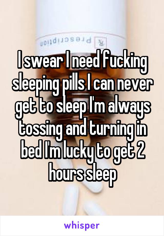 I swear I need fucking sleeping pills I can never get to sleep I'm always tossing and turning in bed I'm lucky to get 2 hours sleep