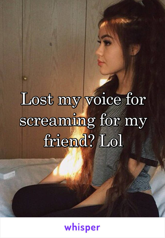 Lost my voice for screaming for my friend? Lol