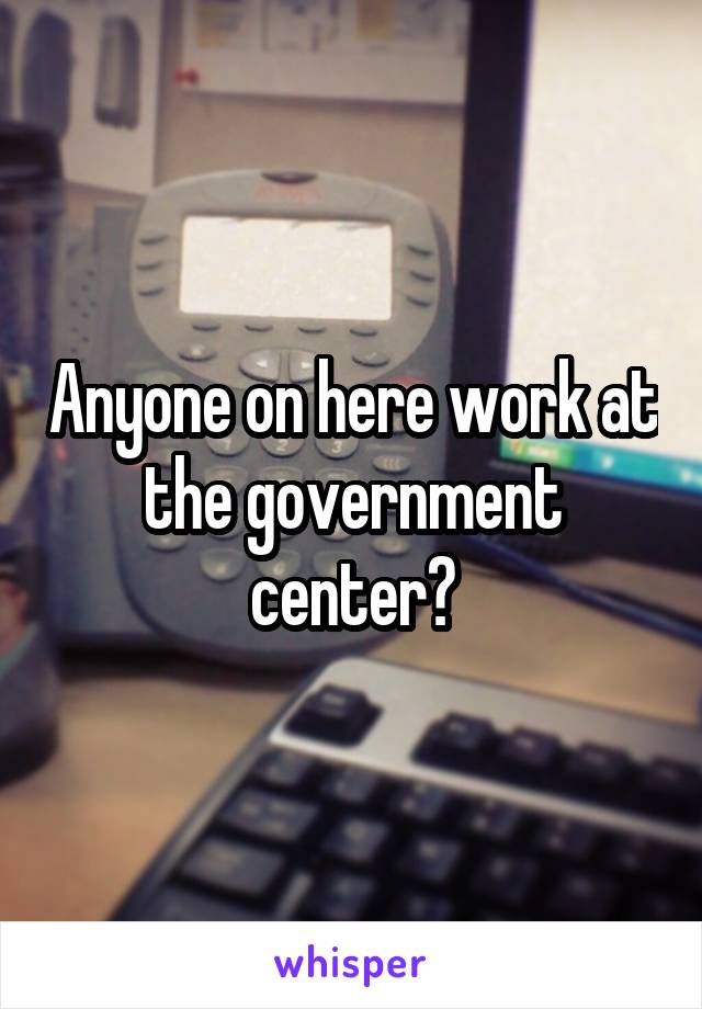 Anyone on here work at the government center?