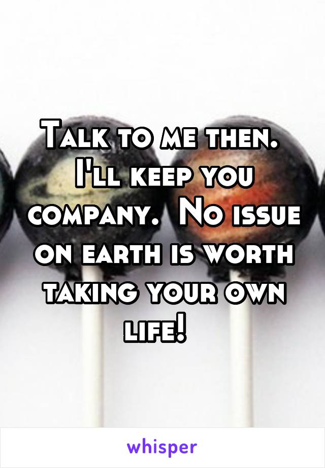 Talk to me then.  I'll keep you company.  No issue on earth is worth taking your own life!  