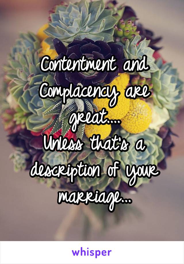 Contentment and Complacency are great....
Unless that's a description of your marriage...