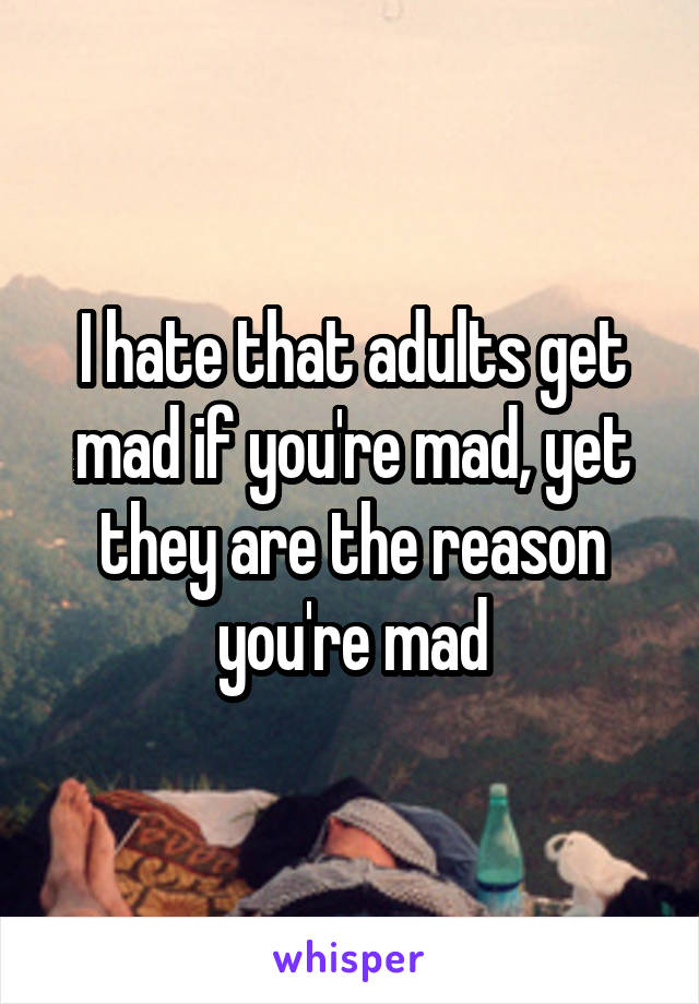 I hate that adults get mad if you're mad, yet they are the reason you're mad