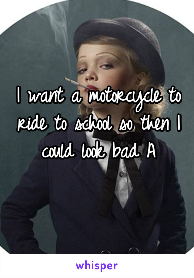 I want a motorcycle to ride to school so then I could look bad A
