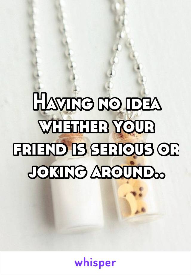 Having no idea whether your friend is serious or joking around..