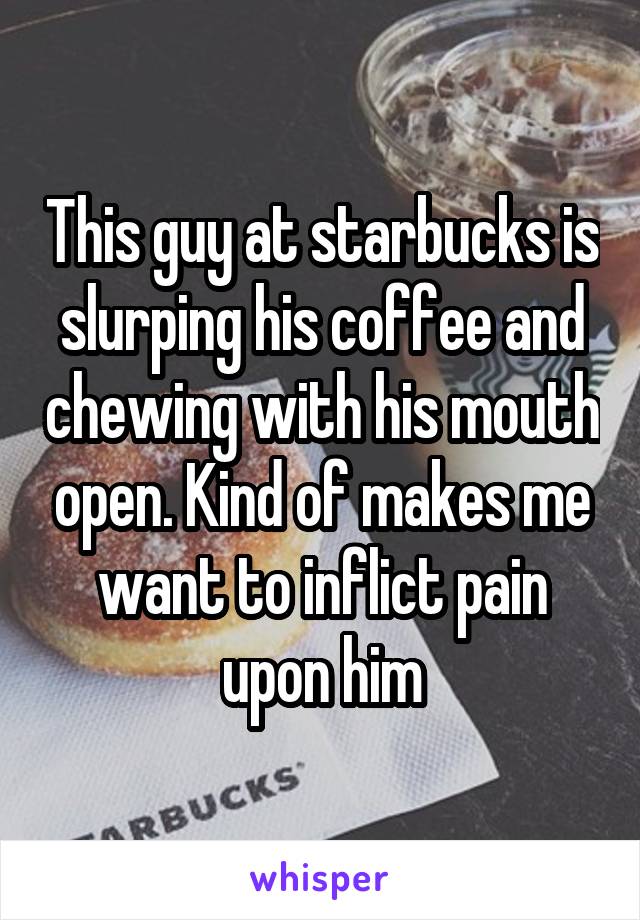 This guy at starbucks is slurping his coffee and chewing with his mouth open. Kind of makes me want to inflict pain upon him