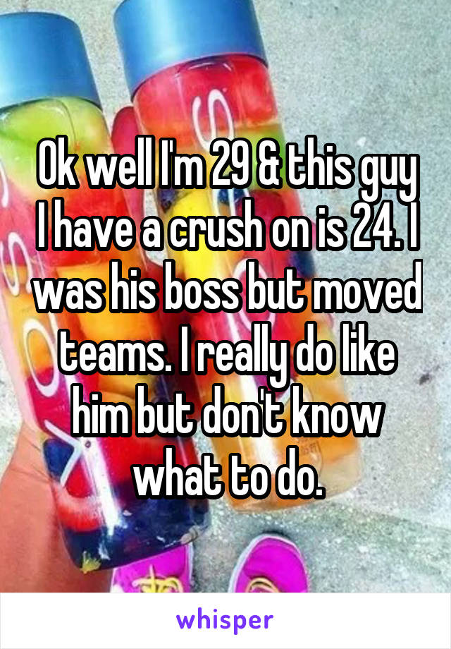 Ok well I'm 29 & this guy I have a crush on is 24. I was his boss but moved teams. I really do like him but don't know what to do.