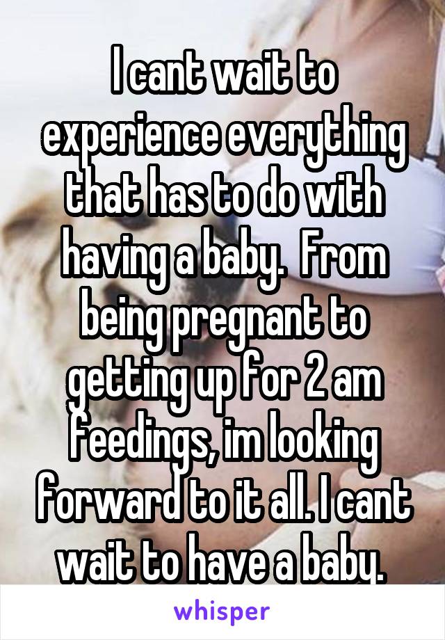 I cant wait to experience everything that has to do with having a baby.  From being pregnant to getting up for 2 am feedings, im looking forward to it all. I cant wait to have a baby. 