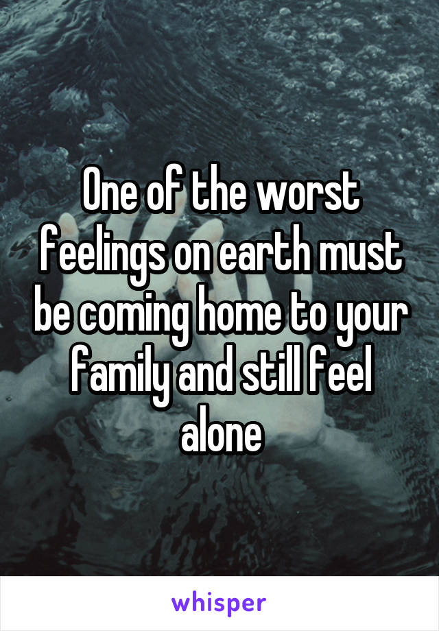 One of the worst feelings on earth must be coming home to your family and still feel alone