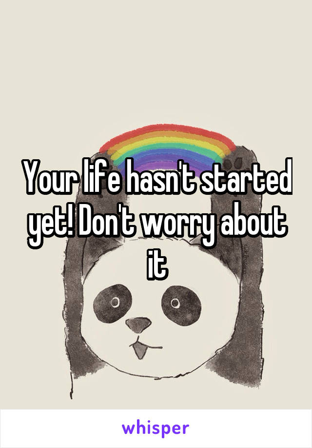 Your life hasn't started yet! Don't worry about it