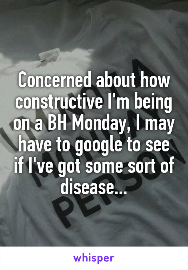 Concerned about how constructive I'm being on a BH Monday, I may have to google to see if I've got some sort of disease...