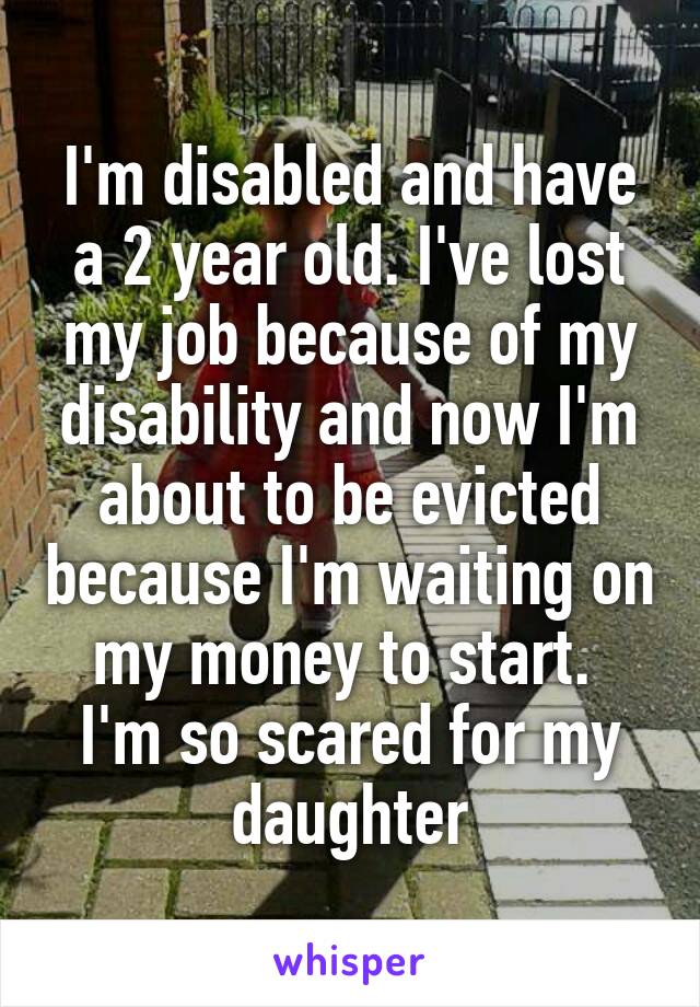 I'm disabled and have a 2 year old. I've lost my job because of my disability and now I'm about to be evicted because I'm waiting on my money to start.  I'm so scared for my daughter