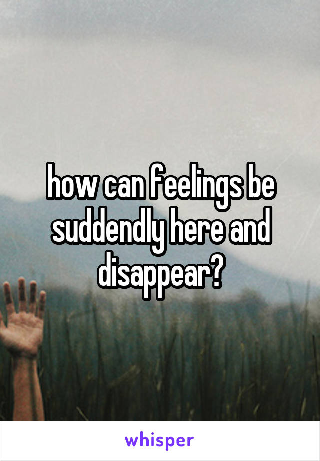 how can feelings be suddendly here and disappear?