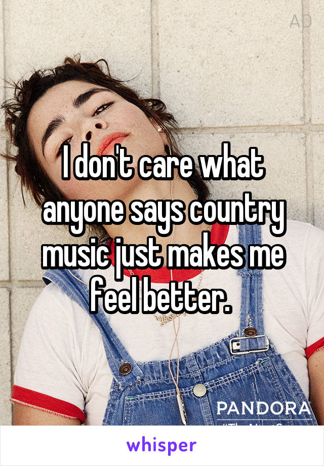 I don't care what anyone says country music just makes me feel better. 