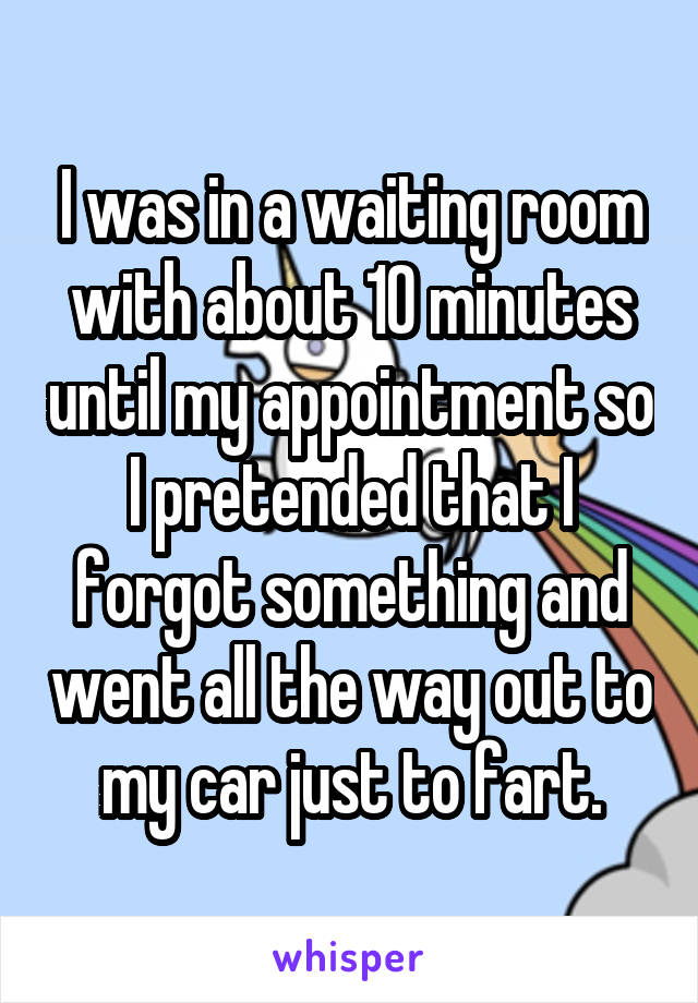 I was in a waiting room with about 10 minutes until my appointment so I pretended that I forgot something and went all the way out to my car just to fart.