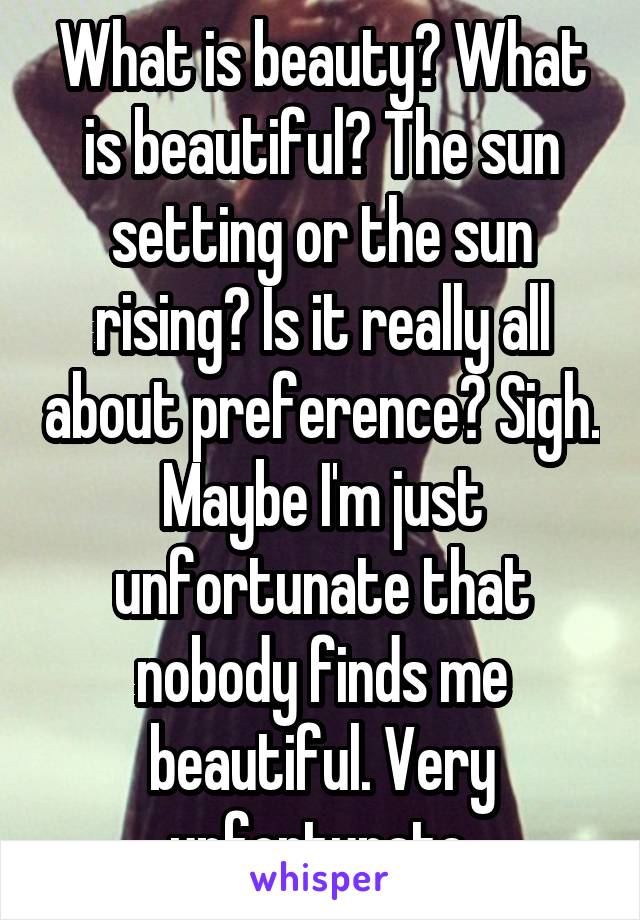 What is beauty? What is beautiful? The sun setting or the sun rising? Is it really all about preference? Sigh. Maybe I'm just unfortunate that nobody finds me beautiful. Very unfortunate.