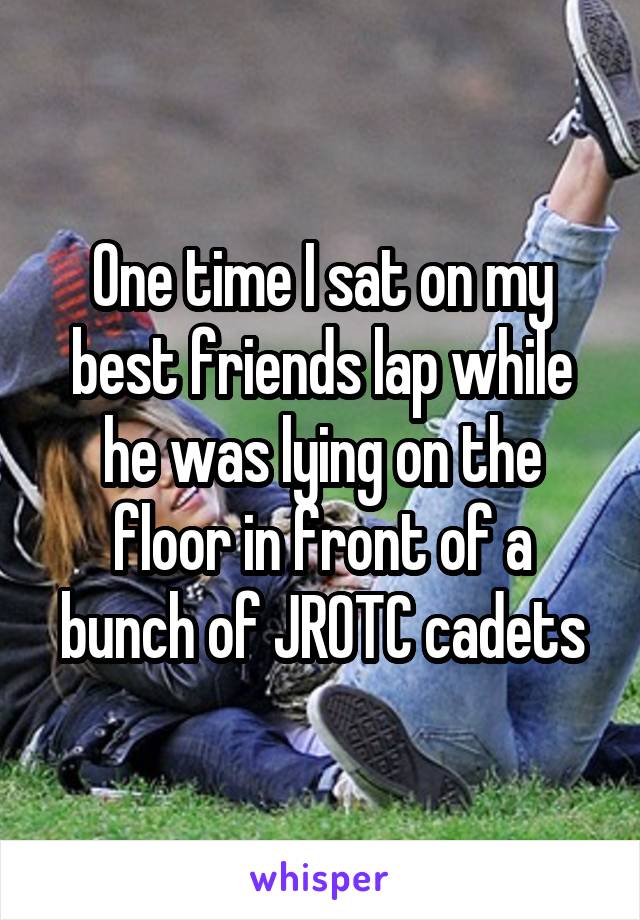 One time I sat on my best friends lap while he was lying on the floor in front of a bunch of JROTC cadets