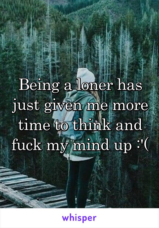 Being a loner has just given me more time to think and fuck my mind up :'(