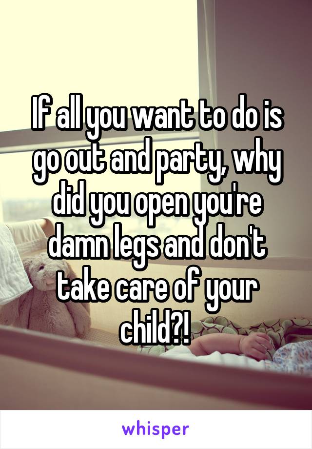 If all you want to do is go out and party, why did you open you're damn legs and don't take care of your child?! 