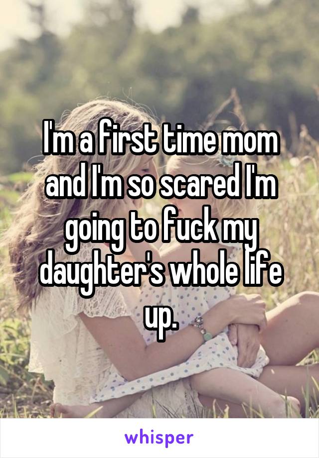 I'm a first time mom and I'm so scared I'm going to fuck my daughter's whole life up.