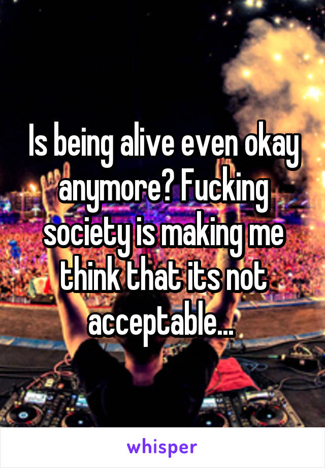 Is being alive even okay anymore? Fucking society is making me think that its not acceptable... 