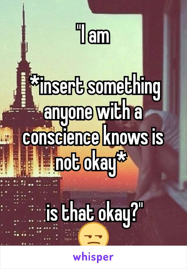 "I am

 *insert something anyone with a conscience knows is not okay* 

 is that okay?"
😒