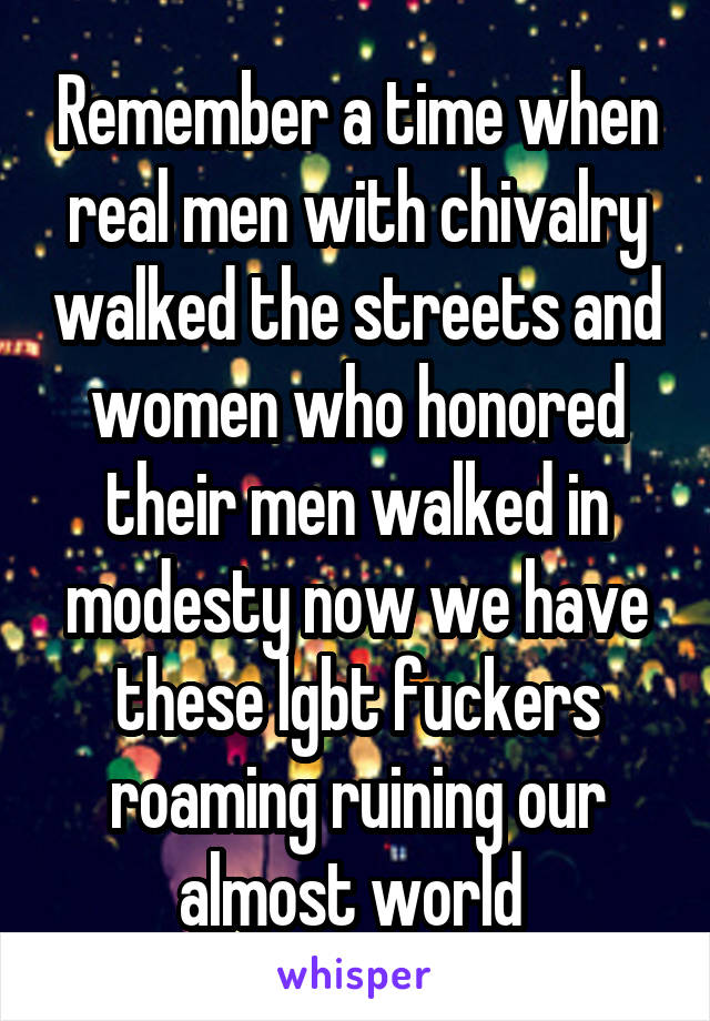 Remember a time when real men with chivalry walked the streets and women who honored their men walked in modesty now we have these lgbt fuckers roaming ruining our almost world 