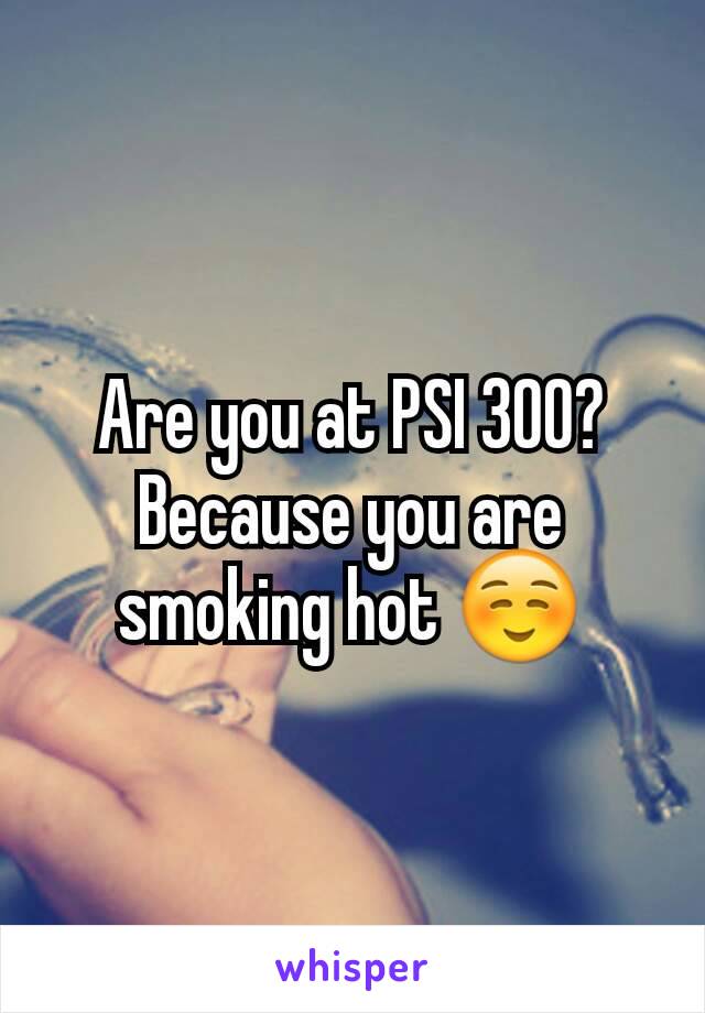 Are you at PSI 300? Because you are smoking hot ☺