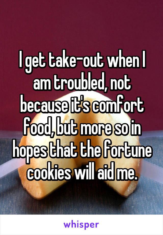 I get take-out when I am troubled, not because it's comfort food, but more so in hopes that the fortune cookies will aid me.