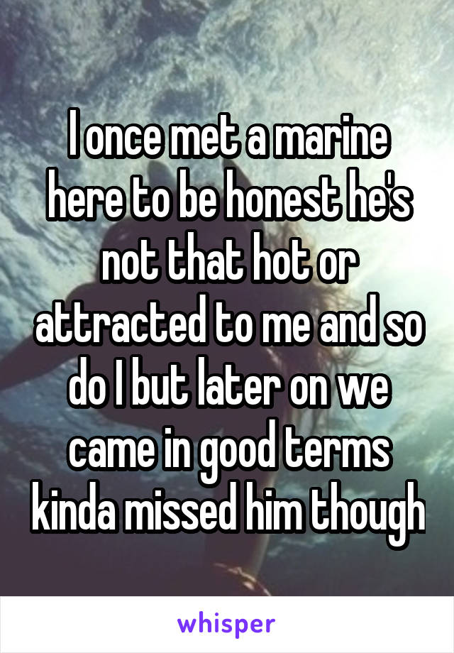 I once met a marine here to be honest he's not that hot or attracted to me and so do I but later on we came in good terms kinda missed him though