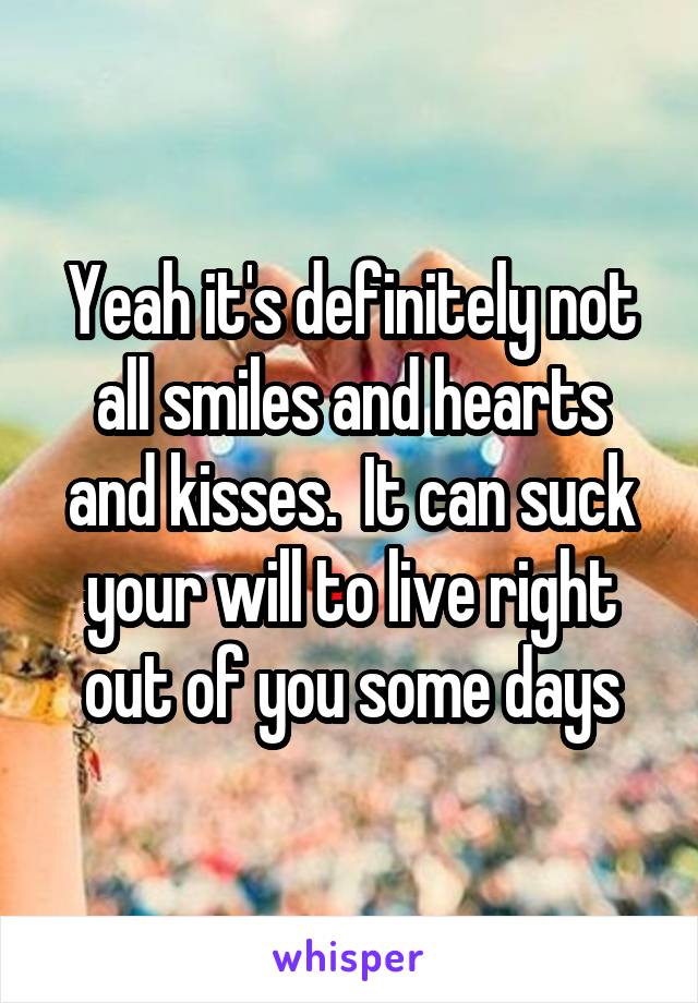 Yeah it's definitely not all smiles and hearts and kisses.  It can suck your will to live right out of you some days