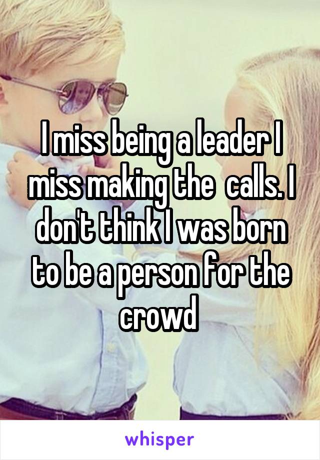 I miss being a leader I miss making the  calls. I don't think I was born to be a person for the crowd 